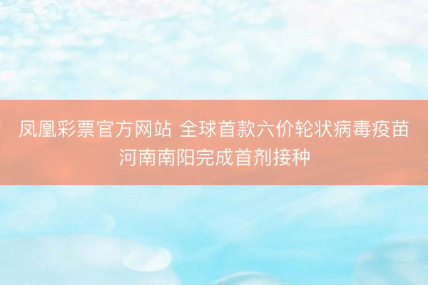 凤凰彩票官方网站 全球首款六价轮状病毒疫苗河南南阳完成首剂接种