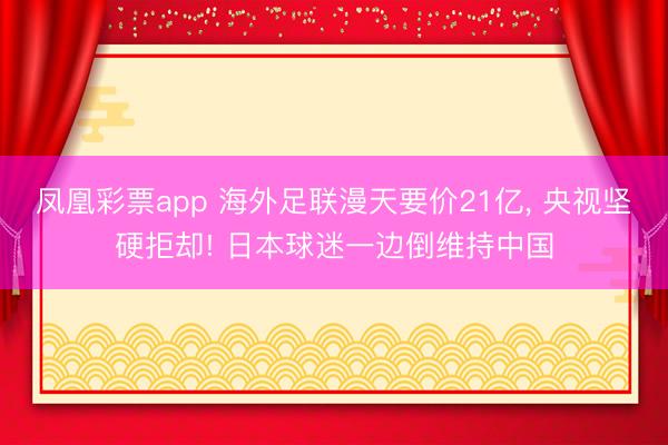 凤凰彩票app 海外足联漫天要价21亿, 央视坚硬拒却! 日本球迷一边倒维持中国