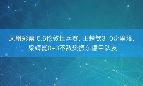 凤凰彩票 5.6伦敦世乒赛， 王楚钦3-0奇里塔， 梁靖崑0-3不敌樊振东德甲队友