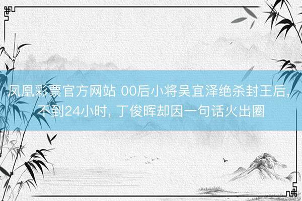 凤凰彩票官方网站 00后小将吴宜泽绝杀封王后， 不到24小时， 丁俊晖却因一句话火出圈
