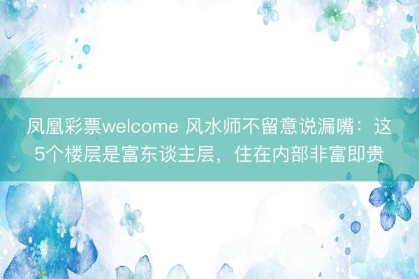 凤凰彩票welcome 风水师不留意说漏嘴：这5个楼层是富东谈主层，住在内部非富即贵