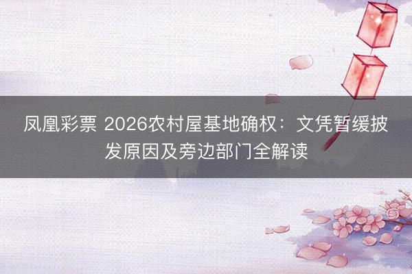 凤凰彩票 2026农村屋基地确权：文凭暂缓披发原因及旁边部门全解读
