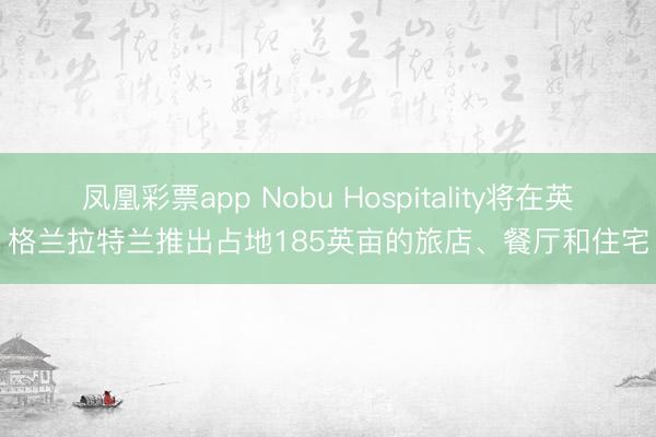 凤凰彩票app Nobu Hospitality将在英格兰拉特兰推出占地185英亩的旅店、餐厅和住宅