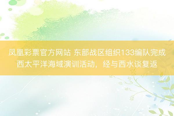 凤凰彩票官方网站 东部战区组织133编队完成西太平洋海域演训活动，经与西水谈复返