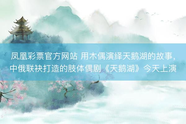 凤凰彩票官方网站 用木偶演绎天鹅湖的故事，中俄联袂打造的肢体偶剧《天鹅湖》今天上演