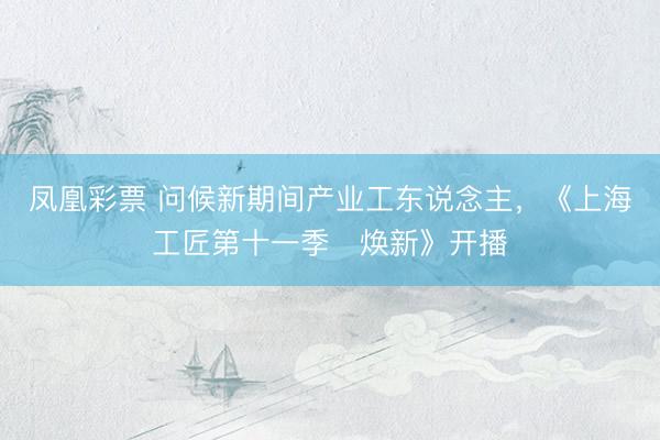 凤凰彩票 问候新期间产业工东说念主，《上海工匠第十一季・焕新》开播