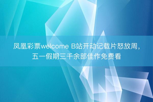 凤凰彩票welcome B站开动记载片怒放周，五一假期三千余部佳作免费看