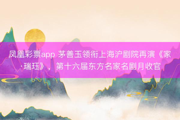 凤凰彩票app 茅善玉领衔上海沪剧院再演《家·瑞珏》，第十六届东方名家名剧月收官