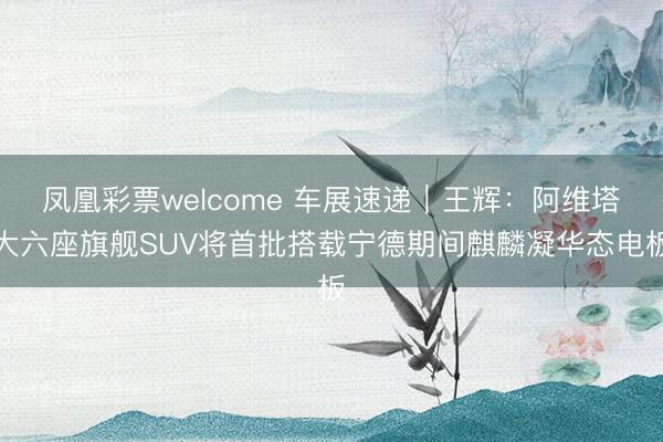 凤凰彩票welcome 车展速递｜王辉：阿维塔大六座旗舰SUV将首批搭载宁德期间麒麟凝华态电板