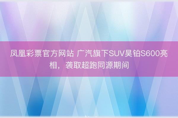 凤凰彩票官方网站 广汽旗下SUV昊铂S600亮相，袭取超跑同源期间